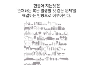 ‘만들어 지는것’은
‘존재하는 혹은 발생할 것 같은 문제’를
해결하는 방향으로 이루어진다.
 