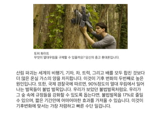토퍼 화이트
무엇이 열대우림을 구제할 수 있을까요? 당신의 중고 휴대폰입니다.
산림 파괴는 세계의 비행기, 기차, 차, 트럭, 그리고 배를 모두 합
친 것보다 더 많은 온실 가스의 양을 차지합니다. 이것이 기후 변
화의 두번째로 높은 원인입니다. 또한, 국제 경찰국에 따르면,
90%정도의 열대 우림에서 일어나는 벌목들이 불법 벌목입니다.
우리가 보았던 불법벌목처럼요. 우리가 그 숲 속에 규정들을 강
화할 수 있도록 돕는다면, 불법벌목을 17%로 줄일 수 있으며, 짧
은 기간안에 어마어마한 효과를 가져올 수 있습니다. 이것이 기
후변화에 맞서는 가장 저렴하고 빠른 수단 일겁니다.
 