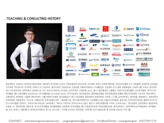 TEACHING & CONSULTING HISTORY
중앙대학교, 삼성전자, 한국전력 중앙교육원, 대웅제약, 부산은행, LG전자, 아현성결교회, NGO단체, 교사대학, 제주도 사회복지협의회, 어린이전도협회 교사, 에듀플랜, 삼성화재,
삼성생명, 교사대학, 만도위니아, 인크루트, KTNET, KT, 삼성카드, 앰코코리아, 아남반도체, 산업은행, 이화여자대학교, LG생활건강, 건일제약, PCA 생명, 농협중앙회, 신세계 그룹,
도루코, 한국전력공사 교수양성과정, 단국대학교, 삼성테스코, STX, 하이닉스반도체, (주)삼탄, SK아카데미, 산업은행, yesco, 중소기업진흥공단, 서울통신, 안양지식산업진흥원, SK
인재개발원, 하이닉스인재개발원, 중소기업진흥원, Rush&Cash, 하나로텔레콤, ACnielsen Korea, KT리더십센터, 부산여성센터, 문화예술진흥원, 청주문화콘텐츠진흥원, 열린사이버
대학, 지오지아, 목포대학교, 서원대학교, 현대해상, 서울에니메이션센터, 서울사회복지교육원, 한국공항공사, 중소기업진흥원, 중앙대학교 취업박람회, 아모제, CJ그룹, 삼성네트웍
스, 현대제철, 범한판토스, 경희대학교 교육대학원, 광동중학교, 카이스트, 서울반도체, 부천자원봉사센터, 기술보증기금, 대우자동차판매’이안’, 신일종합시스템, 서울시인재개발원,
동작구청, 코리아인터넷닷컴, 플루토미디어 ‘비즈니스토리텔링’ 컨퍼런스, 전파감시원 위성센터, ‘ye네트웍스’, 예치과, 이연안과, 썬마이크로시스템즈, 용인시, 대학교육협의회, 이마
트, 신세계, Nex1, 생산성본부, 삼보컴퓨터, 중앙공무원교육원, LG, 현대캐피탈, 성동구청, 경기도인재개발원, 한국물류협회, 인천광역시인재개발원, 중소기업청년인턴제 직무능력향
상과정, 한국전력공사., 한양대학교(교수학습센터), 워커힐호텔, DHL, 삼척시, 서울대학교, 한국외국어대학교, 포스코, 포스코ICT, 디지털 인사이트, 한국은행, 기업은행, NEST(창업
교육) 등 2000회 이상(2015년 7월)
CONTACT www.learningsciencekorea.com sangsangtheater@gmail.com FaceBook/Twitter : messagedesigner 010-7739-
 