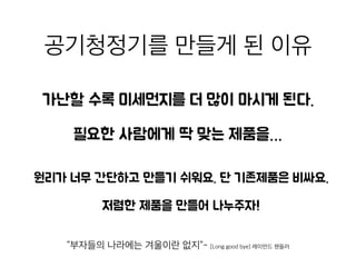 공기청정기를 만들게 된 이
유
가난할 수록 미세먼지를 더 많이 마시게 된다.
“부자들의 나라에는 겨울이란 없지”- [Long good bye] 레이먼드 챈들러
원리가 너무 간단하고 만들기 쉬워요. 단 기존제품은 비싸요
저렴한 제품을 만들어 나누주자!
필요한 사람에게 딱 맞는 제품을…
 