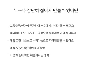 누구나 간단히 접어서 만들수 있다면
• 교육수준/언어에 무관하여 누구에게나 다가갈 수 있어요.
• DIY(DO IT YOURSELF) 경험으로 응용제품 개발 동기부
여
• 제품 고장시 스스로 수리가능으로 자력갱생할 수 있어요.
• 제품 A/S가 필요없어 비용절약!
• 쉬운 제품이 착한 제품이라는 생각
 