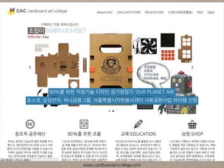 포스코, 삼성전자, 하나금융그룹, 서울특별시자원봉사센터 사회공헌사업 아이템 선정
90%를 위한 적정기술 디자인 공기청정기 ‘OUR PLANET AIR’
www.cardboardartcollege.com
 