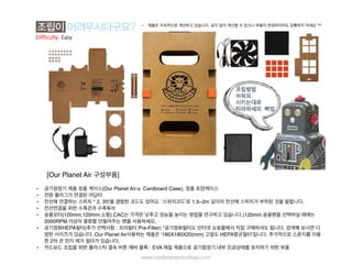 [Our Planet Air 구성부품]
• 공기청정기 제품 정품 케이스(Our Planet Air-s Cardboard Case), 정품 포장케이스
• 전원 플러그가 연결된 아답터
• 전선에 연결하는 스위치 * 2, 3번을 결합한 코드도 있어요. ‘스위치코드’로 1.5~2m 길이의 전선에 스위치가 부착된 것을 말합
니다.
• 전선연결을 위한 수축관과 수축튜브
• 송풍모터(120mm,120mm:소형) CAC는 가격은 낮추고 성능을 높이는 방법을 연구하고 있습니다.)120mm 송풍팬을 선택하
실 때에는 2000RPM 이상의 풍량을 만들어주는 팬을 사용하세요.
• 공기정화HEPA필터(추가 선택사항 : 프리필터 Pre-Filter) *공기정화필터도 인터넷 쇼핑몰에서 직접 구매하셔도 됩니다. 검
색해 보시면 다양한 사이즈가 있습니다. Our Planet Air사용하는 제품은 ‘180X180X20(mm) 고밀도 HEPA항균필터’입니다.
추가적으로 스폰지를 이용한 2차 큰 먼지 제거 필터가 있습니다.
• 카드보드 조립을 위한 플라스틱 결속 버튼 에바 블록 : EVA 재질 제품으로 공기청정기 내부 진공상태를 유지하기 위한 부품
• 제품은 지속적으로 개선하고 있습니다. 공지 없이 개선될 수 있으니 부품이 변경되더라도 당황하지 마세요 ^^
www.cardboardartcollege.com
 