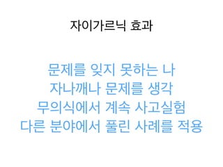 자이가르닉 효과
문제를 잊지 못하는 나
자나깨나 문제를 생각
무의식에서 계속 사고실험
다른 분야에서 풀린 사례를
적용
 