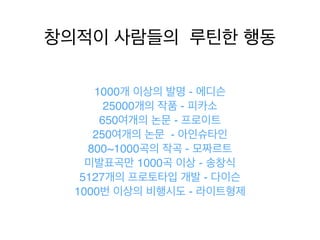 창의적이 사람들의 루틴한 행동
1000개 이상의 발명 - 에디슨
25000개의 작품 - 피카소
650여개의 논문 - 프로이트
250여개의 논문 - 아인슈타인
800~1000곡의 작곡 - 모짜르트
미발표곡만 1000곡 이상 - 송창식
5127개의 프로토타입 개발 - 다이슨
1000번 이상의 비행시도 - 라이트형제
 