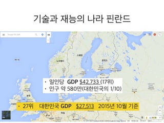 기술과 재능의 나라 핀란드
• 일인당 GDP $42,733 (17위)
• 인구 약 580만(대한민국의 1/10)
• 27위 대한민국 GDP $27,513 2015년 10월 기준
 