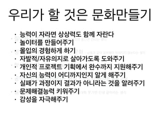 우리가 할 것은 문화만들기
•질문하지 않는 문화 - 가만히 있으면 중간은 간다는 생각
•정해진 교육을 받아야 하는 문화 - 남들과 같이 공부해야 뒤쳐지지 않
는다는 생각
•학생은 너무 바쁘고 - 학원에 학원을 전전하다 졸업
•공부는 유형/패턴이라는 생각 - 오직 시험점수를 위한 공부
•실패를 두려워하고 - 항상 1등 추구, 대학 못가면 인생 끝이라는 생각
• 능력이 자라면 상상력도 함께 자란다
• 놀이터를 만들어주기
• 몰입의 경험하게 하기
• 자발적/자유의지로 살아가도록 도와주기
• 개인적 프로젝트 기획에서 완수까지 지원해주기
• 자신의 능력이 어디까지인지 알게 해주기
• 실패가 과정이지 결과가 아니라는 것을 알려주기
• 문제해결능력 키워주기
• 감성을 자극해주기
 