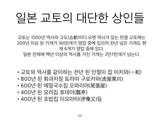 일본 교토의 대단한 상인
들
•교토와 역사를 같이하는 천년 된 인절미 집 이치와(一和)
•800년 된 화과자점 토라야 구로카와(虎屋黑川)
•600년 된 메밀국수집 오와리야(尾張屋)
•400년 된 요리집 효테이(瓢亭)
•400년 된 초밥집 이요마타(伊豫又)등
교토는 1500년 역사의 고도(古都)이다.오랜 역사가 있는 만큼 교
토에는 200년 이상 된 가게가 1600개가 영업 중에 있으며 천년
넘은 가게도 현재 6개가 영업 중에 있다.
일본 전체에 백년 이상의 역사를 가진 가게는 2만7천개가 넘는
다.
237
 