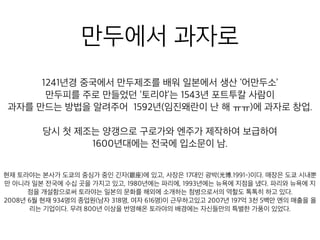 만두에서 과자로
1241년경 중국에서 만두제조를 배워 일본에서 생산 ‘어만두소’
만두피를 주로 만들었던 ‘토리야’는 1543년 포트투칼 사람이
자를 만드는 방법을 알려주어 1592년(임진왜란이 난 해 ㅠㅠ)에 과자로 창
당시 첫 제조는 양갱으로 구로가와 엔주가 제작하여 보급하여
1600년대에는 전국에 입소문이 남.
내뿐만 아니라 일본 전국에 수십 곳을 가지고 있고, 1980년에는 파리에, 1993년에는 뉴욕에 지점을 냈다. 파
6명)이 근무하고있고 2007년 197억 3천 5백만 엔의 매출을 올리는 기업이다. 무려 800년 이상을 번영해온
 