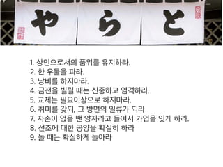 1. 상인으로서의 품위를 유지하라.
2. 한 우물을 파라.
3. 낭비를 하지마라.
4. 금전을 빌릴 때는 신중하고 엄격하라.
5. 교제는 필요이상으로 하지마라.
6. 취미를 갖되, 그 방면의 일류가 되라
7. 자손이 없을 땐 양자라고 들여서 가업을 잇게 하라.
8. 선조에 대한 공양을 확실히 하라
9. 놀 때는 확실하게 놀아라
 