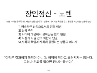 장인정신 - 노렌
'노렌' - 하늘이 두쪽나도 자신이 만든 음식이나 상품에 대해서는 목숨을 걸고 품질을 지킨다는 신용의 정신
1) 영속적인 상징으로서의 경영 이념
2) 신용 축적
3) 시대에 대응해서 살아남는 힘의 원천
4) 사장과 사원 간의 화합과 단결
5) 사회적 책임과 사회에 공헌하는 상품의 이미지
이익은 결과이지 목적이 아니다. 이익이 적다고 쓰러지지는 않는다
그러나 신뢰를 잃으면 장사는 끝난다.”
252
 