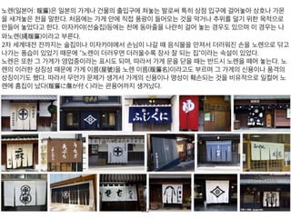 노렌(일본어: 暖簾)은 일본의 가게나 건물의 출입구에 쳐놓는 발로써 특히 상점 입구에 걸어놓아 상
2차 세계대전 전까지는 술집이나 이자카야에서 손님이 나갈 때 음식물을 만져서 더러워진 손을 노
노렌은 또한 그 가게가 영업중이라는 표시도 되며, 따라서 가게 문을 닫을 때는 반드시 노렌을 떼어
253
 