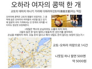 오하라 여자의 콩떡 한
개
오하라메 콩떡은 교토의 명물이 되었지만,
그 콩떡에 숨은 오하라의 여자들의 사연을
알고 있기에 일본의 과자 가게에서는 단
한개의 과자를 사더라도 정성껏 포장해준
다.
<하찮은 액수의 손님이라도 소홀히 하지 마라.
그들의 동전 한 잎이 얼마나 힘들게 번 것인가를 생각하라.
손님을 차별하지 하라. 오늘 돈이 없다고 해서 내일도 돈이 없다는 보장이 있는가.>
교토-오하라 차량으로 1시간
교토의 데마치 야나기 거리에 다와라야깃토미(俵屋吉富)라는 떡집
나뭇짐 하나 팔면 500엔
약 5000원
254
 