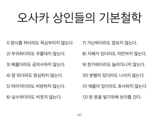 오사카 상인들의 기본철
학
1) 장사를 하더라도 욕심부리지 않는다.
2) 부귀하더라도 우쭐대지 않는다.
3) 베풀더라도 공치사하지 않는다.
4) 잘 되더라도 방심하지 않는다.
5) 어리석더라도 비방하지 않는다.
6) 실수하더라도 비웃지 않는다.
7) 가난하더라도 깔보지 않는다.
8) 지혜가 있더라도 자만하지 않는다.
9) 한가하더라도 놀러다니지 않는다.
10) 분별이 있더라도 나서지 않는다.
11) 재물이 있더라도 호사하지 않는다.
12) 한 푼을 벌기위해 천리를 간다.
258
 