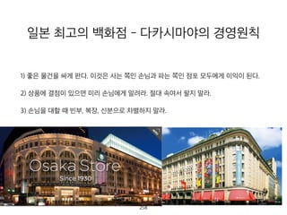 일본 최고의 백화점 - 다카시마야의 경영
원칙
1) 좋은 물건을 싸게 판다. 이것은 사는 쪽인 손님과 파는 쪽인 점포 모두에게 이익이 된
2) 상품에 결점이 있으면 미리 손님에게 알려라. 절대 속여서 팔지 말라.
3) 손님을 대할 때 빈부, 복장, 신분으로 차별하지 말라.
259
 