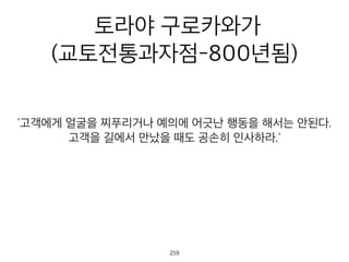 토라야 구로카와가
(교토전통과자점-800년됨)
고객에게 얼굴을 찌푸리거나 예의에 어긋난 행동을 해서는 안된다
고객을 길에서 만났을 때도 공손히 인사하라.'
260
 