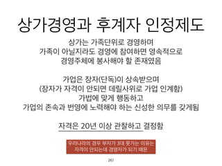 상가경영과 후계자 인정
제도상가는 가족단위로 경영하며
가족이 아닐지라도 경영에 참여하면 영속적으로
경영주체에 봉사해야 할 존재였음
가업은 장자(단독)이 상속받으며
(장자가 자격이 안되면 데릴사위로 가업 인계함)
가법에 맞게 행동하고
가업의 존속과 번영에 노력해야 하는 신성한 의무를 갖게됨
자격은 20년 이상 관찰하고 결정함
우리나라의 경우 부자가 3대 못가는 이유는
자격이 안되는데 경영자가 되기 때문
262
 