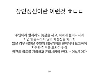 장인정신이란 이런것 ㅎㄷㄷ
'주인이라 할지라도 늦잠을 자고, 저녁에 놀러다니며,
사업에 몰두하지 않고 제정신을 차리지
않을 경우 점원은 주인의 행동거지를 친척에게 보고하여
자본과 장부를 조사한 뒤에
약간의 급료를 지급하고 은퇴시켜야 한다.' - 이노우에가
263
 