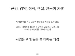 근검, 검약, 정직, 견실, 관용이 가훈
막대한 부를 가진 오우미 상인들은 식생활 조차 검소
그러나 거래처를 접대하는 날에는 교토에서 요리사를
데려다 산해진미를 차려서 먹었다.
사업을 위해 돈을 쓸 데에는 과감
264
 