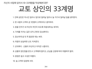 교토 상인의 33계명
1. 진짜 상인은 지나간 일이나 앞으로 일어날 일이나 늘 거기서 일어날 일을 생각한다.
2. 한 사람의 고객이 곧 1만명의 고객이라고 생각하라.
3. 참을 인자가 내 자신의 주인이 되도록 마음속에 늘 새겨라.
4. 가게를 지키는 길은 오직 근면과 검소뿐이다.
5. 검소하게 살 되 꼭 필요한 데는 써라.
6. 마음이 성실하면 신도 지켜준다.
7. 선의후리 : 신용이 우선이고 이익은 나중이다.
8. 상품의 장단점을 반드시 고객에게 알리고, 손님을 신분에 따라 차별하지 말라.
9. 창업은 쉽고 수성은 어렵다.
10. 늘 고객의 입장에 서라.
자신의 사업에 있어서 10~33계명을 작성해본다면?
265
 