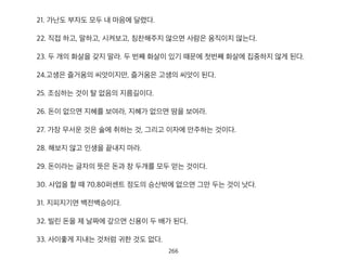 21. 가난도 부자도 모두 내 마음에 달렸다.
22. 직접 하고, 말하고, 시켜보고, 칭찬해주지 않으면 사람은 움직이지 않는다.
23. 두 개의 화살을 갖지 말라. 두 번째 화살이 있기 때문에 첫번째 화살에 집중하지 않게 된다.
24.고생은 즐거움의 씨앗이지만, 즐거움은 고생의 씨앗이 된다.
25. 조심하는 것이 탈 없음의 지름길이다.
26. 돈이 없으면 지혜를 보여라, 지혜가 없으면 땀을 보여라.
27. 가장 무서운 것은 술에 취하는 것, 그리고 이자에 안주하는 것이다.
28. 해보지 않고 인생을 끝내지 마라.
29. 돈이라는 글자의 뜻은 돈과 창 두개를 모두 얻는 것이다.
30. 사업을 할 때 70,80퍼센트 정도의 승산밖에 없으면 그만 두는 것이 낫다.
31. 지피지기면 백전백승이다.
32. 빌린 돈을 제 날짜에 갚으면 신용이 두 배가 된다.
33. 사이좋게 지내는 것처럼 귀한 것도 없다.
267
 