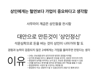 상인에게는 혈연보다 가업이 중요하다고 생
각함
사무라이 계급은 상인들을 천시함
대안으로 만든것이 ‘상인정신’
석문심학으로 돈을 버는 것이 상인이 나아가야 할 도
경험과 능력이 검증되지 않은 2세에게는 가업을 물려주면 안된다는 생각
• 2세는 과보호를 받아 성인이되면 방만한 경영을 하게됨
• 상거래 본질을 모르고, 불필요한 모임을 갖으며, 새로운 아이디어 부족
• 종업원의 능력을 파악하는 눈이 없고, 유능한 종업원을 내보낼 수 있음
• 2세를 밀어내고 후계자를 양자로 받아들일 경우 책임을 물을 수 있음
• 종업원에게도 사장이 될 수있다는 희망을 줌
• 종업원의 1%는 경영자가 될 수 있음(20년의 관찰기간 통해 판단)
이유
 