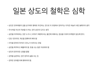 일본 상도의 철학은 심학
• 상인은 천하태평의 길을 상거래의 형태로 추진하는 것으로 이 과정에서 얻어지는 이익은 하늘이 내린 봉록이라 생
• 무사처럼 자신의 직분을 다 하는 것이 상인의 도라고 생각
• 금전을 아까와하는 것은 누구나 그러하기 때문에 파는 물건에 대해서는 정성을 다하여 부족함이 없도록 한다.
• 단돈 1전이라도 계산을 정확하게 해야 함
• 이익을 얻어야 하지만 수전노가 되어서는 안됨
• 금전을 축적하고 베풀어야 함. 돈을 쓰는 법은 의로워야 함
• 상인의 정직이란 신용을 말함
• 검약을 실천하는 것은 정직의 삶을 사는 것.
• 검약은 천하를 위해 행하여야 함.
 