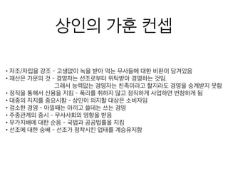 상인의 가훈 컨셉
• 자조/자립을 강조 - 고생없이 녹을 받아 먹는 무사들에 대한 비판이 담겨있음
• 재산은 가문의 것 - 경영자는 선조로부터 위탁받아 경영하는 것임.
그래서 능력없는 경영자는 친족이라고 할지라도 경영을 승계받
• 정직을 통해서 신용을 지킴 - 폭리를 취하지 않고 정직하게 사업하면 번창하게 됨
• 대중의 지지를 중요시함 - 상인이 의지할 대상은 소비자임
• 검소한 경영 - 아낄때는 아끼고 쓸데는 쓰는 경영
• 주종관계의 중시 - 무사사회의 영향을 받음
• 무가지배에 대한 순응 - 국법과 공공법률을 지킴
• 선조에 대한 숭배 - 선조가 정착시킨 업태를 계승유지함
 
