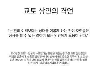교토 상인의 격언
“눈 앞의 이익보다는 상대를 이롭게 하는 것이 오랫동안
장사를 할 수 있는 길이며 모든 인간에게 도움이 된다.”
1200년간 교토가 일본의 수도였다는 유별난 자존심을 가진 교토 상
인정신의 핵심은 신용이다. 신용은 상인뿐 아니라 손님에게도 중요
한 덕목이다. 교토 상인은 1000년 전통의 교토 상도에 현대식 경영
을 접목하여 타의 추종을 불허하는 세계 1위의 강소기업들을 키워냈
다.
 
