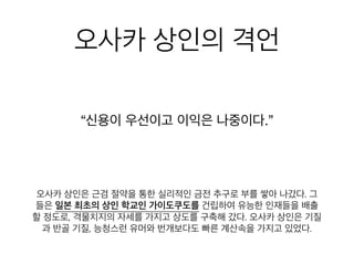 오사카 상인의 격언
“신용이 우선이고 이익은 나중이다.”
오사카 상인은 근검 절약을 통한 실리적인 금전 추구로 부를 쌓아 나
갔다. 그들은 일본 최초의 상인 학교인 가이도쿠도를 건립하여 유능
한 인재들을 배출할 정도로, 격물치지의 자세를 가지고 상도를 구축
해 갔다. 오사카 상인은 기질과 반골 기질, 능청스런 유머와 번개보
다도 빠른 계산속을 가지고 있었다.
 