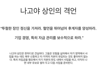 나고야 상인의 격언
철한 장인 정신을 가져라. 혈연을 뛰어넘어 후계자를 양성하
기업 경영, 특히 자금 관리를 보수적으로 하라.”
나고야 상인은 한마디로 견실하다. 그들은 모험을 싫어해서 자기 영
역에서 사업을 하는 데도 매우 신중하고 타 지역의 자본이 유입되는
것도 좋아하지 않는다. 특히 차입금을 혐오해서 자기 자본의 한도 내
에서 사업을 하고, 이익이 나면 내부 유보로 쌓아 두고 다음 사업을
준비한다.
 
