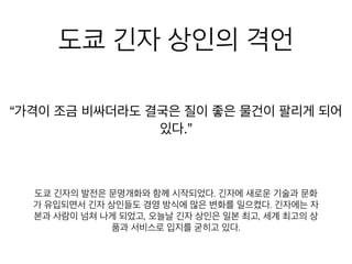 도쿄 긴자 상인의 격언
이 조금 비싸더라도 결국은 질이 좋은 물건이 팔리게 되어 있
도쿄 긴자의 발전은 문명개화와 함께 시작되었다. 긴자에 새로운 기
술과 문화가 유입되면서 긴자 상인들도 경영 방식에 많은 변화를 일
으켰다. 긴자에는 자본과 사람이 넘쳐 나게 되었고, 오늘날 긴자 상
인은 일본 최고, 세계 최고의 상품과 서비스로 입지를 굳히고 있다.
 
