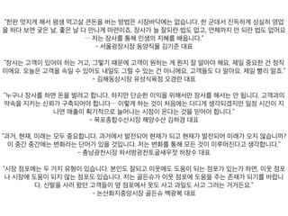 데서 진득하게 성실히 영업을 하다 보면 궂은 날, 좋은 날 다 만나게 마련이죠. 장사가 늘 잘되란 법도
- 서울광장시장 동양직물 김기준 대표
하는 게 뭔지 잘 알아야 해요. 제일 중요한 건 정직이에요. 오늘은 고객을 속일 수 있어도 내일도 그럴
- 김해동상시장 유성식육점 오경란 대표
니다. 고객과의 약속을 지키는 신뢰가 구축되어야 합니다… 이렇게 하는 것이 처음에는 더디게 생각
- 목포종합수산시장 해양수산 김하경 대표
재가 되고 현재가 발전되어 미래가 오지 않습니까? 이 중간 중간에는 변화라는 단어가 있을 것입니
- 충남광천시장 하서방광천토굴새우젓 하창수 대표
웃 점포나 시장에 도움이 되지 않는 점포도 있습니다. 저는 골든슈가 이웃 점포에 도움을 주는 존재
- 논산화지중앙시장 골든슈 백광복 대표
 