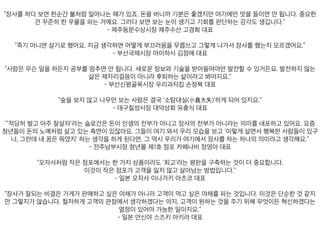 을 버니까 기분은 좋겠지만 여기에만 맛을 들이면 안 됩니다. 중요한 건 꾸준히 한 우물을 파는 거예요. 그러다 보
- 제주동문수상시장 제주수산 고경희 대표
죽기 아니면 살기로 했어요. 지금 생각하면 어떻게 부끄러움을 무릅쓰고 그렇게 나가서 장사를 했는지 모르겠어요
- 부산국제시장 아이하시 김정애 대표
멈추면 안 됩니다. 새로운 정보와 기술을 받아들여야만 발전할 수 있거든요. 발전하지 않는 삶은 제자리걸음이 아
- 부산신평골목시장 우리과자집 손정복 대표
“숲을 보지 않고 나무만 보는 사람은 결국 ‘소탐대실(小貪大失)’하게 되어 있지요.”
- 대구칠성시장 대덕상회 유충식 대표
들이 돈의 노예처럼 살고 있는 측면이 있잖아요. 그들이 여기 와서 우리 모습을 보고 ‘이렇게 살면서 행복한 사람
- 전주남부시장 청년몰 제1호 점포 카페나비 정영아 대표
“오자사처럼 작은 점포에서는 한 가지 상품이라도 ‘최고’라는 평판을 구축하는 것이 더 중요합니다.
이것이 작은 점포가 고객을 잃지 않고 살아남는 방법입니다.”
- 일본 오자사 이나가키 아츠코 대표
를 파는 것입니다. 이것은 단순한 것 같지만 그렇지가 않습니다. 철저하게 고객의 관점에서 생각하겠다는 의지, 고
- 일본 안신야 스즈키 아키라 대표
 
