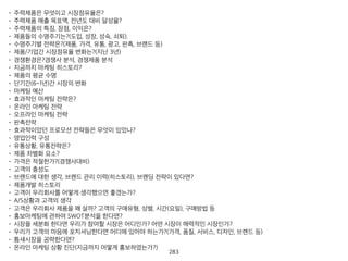 • 주력제품은 무엇이고 시장점유율은?
• 주력제품 매출 목표액, 전년도 대비 달성율?
• 주력제품의 특징, 장점, 이익은?
• 제품들의 수명주기는?(도입, 성장, 성숙, 쇠퇴).
• 수명주기별 전략은?(제품, 가격, 유통, 광고, 판촉, 브랜드 등)
• 제품/기업간 시장점유율 변화는?(지난 3년)
• 경쟁환경은?경쟁사 분석, 경쟁제품 분석
• 지금까지 마케팅 히스토리?
• 제품의 평균 수명
• 단기간(6~1년)간 시장의 변화
• 마케팅 예산
• 효과적인 마케팅 전략은?
• 온라인 마케팅 전략
• 오프라인 마케팅 전략
• 판촉전략
• 효과적이었던 프로모션 전략들은 무엇이 있었나?
• 영업인력 구성
• 유통상황, 유통전략은?
• 제품 차별화 요소?
• 가격은 적절한가?(경쟁사대비)
• 고객의 충성도
• 브랜드에 대한 생각, 브랜드 관리 이력(히스토리), 브랜딩 전략이 있다면?
• 제품개발 히스토리
• 고객이 우리회사를 어떻게 생각했으면 좋겠는가?
• A/S상황과 고객의 생각
• 고객은 우리회사 제품을 왜 살까? 고객의 구매유형, 성별, 시간(요일), 구매방법 등
• 홍보마케팅에 관하여 SWOT분석을 한다면?
• 시장을 세분화 한다면 우리가 참여할 시장은 어디인가? 어떤 시장이 매력적인 시장인가?
• 우리가 고객의 마음에 포지셔닝한다면 어디에 있어야 하는가?(가격, 품질, 서비스, 디자인, 브랜드 등)
• 틈새시장을 공략한다면?
• 온라인 마케팅 상황 진단(지금까지 어떻게 홍보하였는가?)
284
 