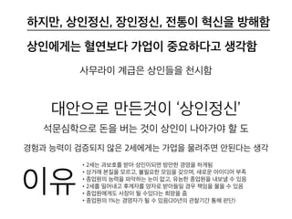 상인에게는 혈연보다 가업이 중요하다고 생
각함
사무라이 계급은 상인들을 천시함
대안으로 만든것이 ‘상인정신’
석문심학으로 돈을 버는 것이 상인이 나아가야 할 도
경험과 능력이 검증되지 않은 2세에게는 가업을 물려주면 안된다는 생각
• 2세는 과보호를 받아 성인이되면 방만한 경영을 하게됨
• 상거래 본질을 모르고, 불필요한 모임을 갖으며, 새로운 아이디어 부족
• 종업원의 능력을 파악하는 눈이 없고, 유능한 종업원을 내보낼 수 있음
• 2세를 밀어내고 후계자를 양자로 받아들일 경우 책임을 물을 수 있음
• 종업원에게도 사장이 될 수있다는 희망을 줌
• 종업원의 1%는 경영자가 될 수 있음(20년의 관찰기간 통해 판단)
이유
하지만, 상인정신, 장인정신, 전통이 혁신을 방해함
 