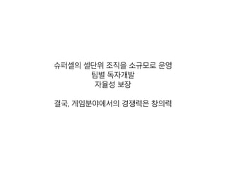 슈퍼셀의 셀단위 조직을 소규모로 운영
팀별 독자개발
자율성 보장
결국, 게임분야에서의 경쟁력은 창의력
 