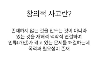 창의적 사고란?
존재하지 않는 것을 만드는 것이 아니라
있는 것을 재해석 맥락적 연결하여
인류(개인)가 겪고 있는 문제를 해결하는데
목적과 필요성이 존재
 