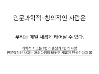 인문과학적+창의적인 사람은
우리는 매일 새롭게 태어날 수 있다.
과학적 사고는 1번의 출생과 1번의 사망
인문학적인 사고는 패러다임이 바뀌면 새롭게 탄생한다고 봄
 