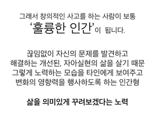 그래서 창의적인 사고를 하는 사람이 보
통
‘훌륭한 인간’이 됩니다.
끊임없이 자신의 문제를 발견하고
해결하는 개선된, 자아실현의 삶을 살기 때문
그렇게 노력하는 모습을 타인에게 보여주고
변화의 영향력을 행사하도록 하는 인간형
삶을 의미있게 꾸려보겠다는 노력
 