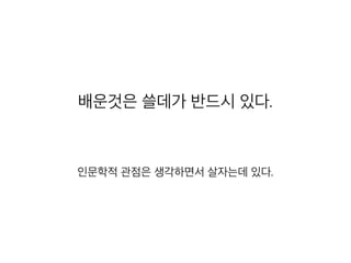 배운것은 쓸데가 반드시 있다.
인문학적 관점은 생각하면서 살자는데 있다.
 