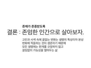 결론 : 존엄한 인간으로 살아
보자.고민과 사색 속에 끝없는 변화는 생명의 특성이자 본성
변화에 적응하는 것이 생존이기 때문에
모든 생명체는 한계를 규정하지 않고
끊임없이 가능성을 열어두는 삶
존재가 존중받도록
 