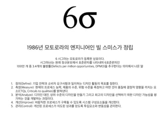 1986년 모토로라의 엔지니어인 빌 스미스가 정립
6 시그마는 모토로라가 등록한 상표이다.
시그마(σ)는 원래 정규분포에서 표준편차를 나타내며 6표준편차인
100만 개 중 3.4개의 불량률(Defects per million opportunities, DPMO)을 추구한다는 의미에서 나온 말
1. 정의(Define): 기업 전략과 소비자 요구사항과 일치하는 디자인 활동의 목표를 정한다.
2. 측정(Measure): 현재의 프로세스 능력, 제품의 수준, 위험 수준을 측정하고 어떤 것이 품질에 결정적 영
향을 끼치는 요소(CTQs, Criticals to qualities)를 밝혀낸다.
3. 분석(Analyze): 디자인 대안, 상위 수준의 디자인을 만들기 그리고 최고의 디자인을 선택하기 위한 디자
인 가능성을 평가하는 것을 개발하는 과정이다.
4. 개선(Improve): 바람직한 프로세스가 구축될 수 있도록 시스템 구성요소들을 개선한다.
5. 관리(Control): 개선된 프로세스가 의도된 성과를 얻도록 투입요소와 변동성을 관리한다.
 