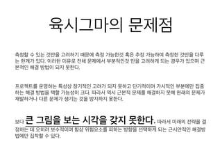 육시그마의 문제점
측정할 수 있는 것만을 고려하기 때문에 측정 가능한것 혹은 추정 가능하여 측정한
것만을 다루는 한계가 있다. 이러한 이유로 전체 문제에서 부분적인것 만을 고려하
게 되는 경우가 있으며 근본적인 해결 방법이 되지 못한다.
프로젝트를 운영하는 특성상 장기적인 고려가 되지 못하고 단기적이며 가시적인 부
분에만 집중하는 해결 방법을 택할 가능성이 크다. 따라서 역시 근본적 문제를 해결
하지 못해 원래의 문제가 재발하거나 다른 문제가 생기는 것을 방지하지 못한다.
보다 큰 그림을 보는 시각을 갖지 못한다.따라서 미래
의 전략을 결정하는 데 오히려 보수적이며 항상 위험요소를 피하는 방향을 선택하게
되는 근시안적인 해결방법에만 집착할 수 있다.
 