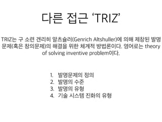 다른 접근 ‘TRIZ’
의해 제창된 발명문제(혹은 창의문제)의 해결을 위한 체계적 방법론
1. 발명문제의 정의
2. 발명의 수준
3. 발명의 유형
4. 기술 시스템 진화의 유형
 