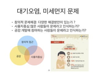 대기오염, 미세먼지 문제
• 창의적 문제해결: 다양한 해결방안이 있는가 ?
• 사용자중심:많은 사람들이 문제라고 인식하는가?
• 공감:개발에 참여하는 사람들이 문제라고 인식하는가?
창의적 접근
공감 사용자중심
77
 
