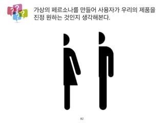 가상의 페르소나를 만들어 사용자가 우리의 제품
진정 원하는 것인지 생각해본다.
82
 