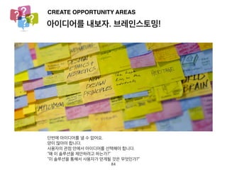 아이디어를 내보자. 브레인스토밍!
CREATE OPPORTUNITY AREAS
단번에 아이디어를 낼 수 없어요.
양이 많아야 합니다.
사용자의 관점 안에서 아이디어를 선택해야 합니다.
“왜 이 솔루션을 제안하려고 하는가?”
“이 솔루션을 통해서 사용자가 얻게될 것은 무엇인가?”
84
 