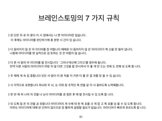 》 판 단은 뒤 로 미 룬다 이 시 점에서는 나 쁜 아이디어란 없습니다.
이 후에도 아이디어를 판단하기에 충 분한 시 간이 있 습니다.
》 다 듬어지지 않 은 아 이디어를 장 려합니다 때때로 다 듬어지지 않 은 아이디어가 혁 신을 만 들어 냅니다.
나중에 아이디어를 현 실적으로 검 토하는 것 은 어렵지 않 습니다.
》 다 른 사 람의 아 이디어를 발 전시킵니다 ‘ 그러나’대신에‘그리고’를 염두에 둡니다.
만약 다른 사람의 아이디어가 마땅 치 않 다면 그것을 발 전시켜서 더 좋 게 만 드는 것에 도 전해 보 도록 합 니
다.
》 주 제에 계 속 집 중합니다 모든 사 람이 이 원 칙을 지 키면 더 좋 은 결 과를 얻 을 수 있 습니다.
》 시 각적으로 표현합니다 좌뇌와 우 뇌, 논 리와 창 조적인 측 면을 같 이 사 용하도록 노력해봅니다.
》 한 번 에 하 나씩 의 견을 나 눈다 아이디어를 경 청한 후 에 발 전시킬 수 있 도록 합 니다.
》 되 도록 많 은 의 견을 공 유합니다 아이디어의 개 수에 대 한 목 표를 크 게 잡 고 목 표를 넘 을 수 있 도록 합니
다.
아무도 아이디어에 대해 판 단하지 않으므로 장 황하게 설명할 필요가 없습니다. 아이디어가 빠르게 흐르도록
브레인스토밍의 7 가지 규칙
85
 
