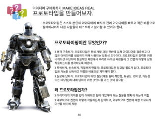 프로토타입을 만들어보자.
아이디어 구체화하기 MAKE IDEAS REAL
프로토타이핑은 스스로 본인의 아이디어에 빠지기 전에 아이디어를 빠르고 적
은 비용으로 실체화시켜서 다른 사람들이 테스트하고 평가할 수 있어야 한다.
프로토타이핑이란 무엇인가?》 생각 구축하기: 프로토타입은 컨셉 개발 과정 전반에 걸쳐 아이디어를 검
증하고 더 많은 아이디어를 생성하기 위해 사용되는 일회성 도구이다. 프로
토타입은 강력한 커뮤니케이션 수단이며 현실적인 측면에서 우리로 하여금
사람들이 그 컨셉과 어떻게 상호 작용하는지를 생각하도록 해준다.
》 투박하게, 신속하게, 적절하게 만들기: 프로토타입은 정교할 필요가 없다.
프로토타입은 가능한 신속하고 저렴한 비용으로 제작해야 한다.
》 질문에 답하기: 프로토타입이 어떤 질문(예를 들어 적합성, 유용성, 편리
성, 가능성 또는 타당성)에 대해 답하기 위한 것인지를 아는 것이 중요함.
왜 프로토타입인가?
》 아이디어의 의미를 깊이 이해하고 팀이 대답해야 하는 질문을 명확히 하
는데 적합
》 내부적으로 컨셉이 어떻게 작동하는지 논의하고, 외부적으로 컨셉에 대
한 커뮤니케이션을 하기에 적합
86
 